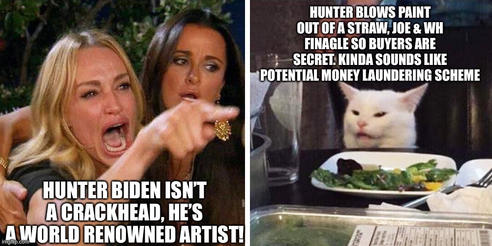 Hunter Biden isn’t a crackhead, he’s a world renowned artist! | HUNTER BLOWS PAINT OUT OF A STRAW, JOE & WH FINAGLE SO BUYERS ARE SECRET. KINDA SOUNDS LIKE POTENTIAL MONEY LAUNDERING SCHEME; HUNTER BIDEN ISN’T A CRACKHEAD, HE’S A WORLD RENOWNED ARTIST! | image tagged in smudge the cat,politics memes,hunter biden artwork,hubter biden artwork sales secret,joe biden | made w/ Imgflip meme maker