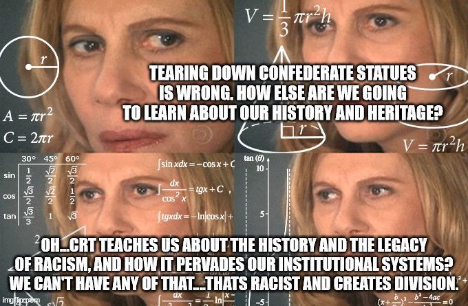 Calculating meme | TEARING DOWN CONFEDERATE STATUES IS WRONG. HOW ELSE ARE WE GOING TO LEARN ABOUT OUR HISTORY AND HERITAGE? OH...CRT TEACHES US ABOUT THE HISTORY AND THE LEGACY OF RACISM, AND HOW IT PERVADES OUR INSTITUTIONAL SYSTEMS?
WE CAN'T HAVE ANY OF THAT....THATS RACIST AND CREATES DIVISION. | image tagged in calculating meme | made w/ Imgflip meme maker