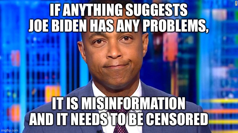 how the news and Biden administration rolls | IF ANYTHING SUGGESTS JOE BIDEN HAS ANY PROBLEMS, IT IS MISINFORMATION
AND IT NEEDS TO BE CENSORED | image tagged in don lemon,funny,cnn,fake news,stupid liberals,censorship | made w/ Imgflip meme maker