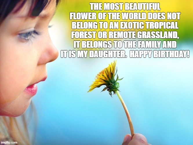 Beautiful Daughter | THE MOST BEAUTIFUL FLOWER OF THE WORLD DOES NOT BELONG TO AN EXOTIC TROPICAL FOREST OR REMOTE GRASSLAND, IT BELONGS TO THE FAMILY AND IT IS MY DAUGHTER.  HAPPY BIRTHDAY! | image tagged in flowers,daughter,happy birthday,tropical,forest,grasslands | made w/ Imgflip meme maker