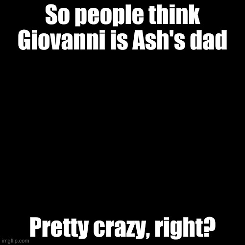 :0 |  So people think Giovanni is Ash's dad; WHEN YOU THINK ABOUT IT, IT MAKES SENSE. WHICH IS WHY I THINK SO TOO. Pretty crazy, right? | image tagged in memes,blank transparent square | made w/ Imgflip meme maker