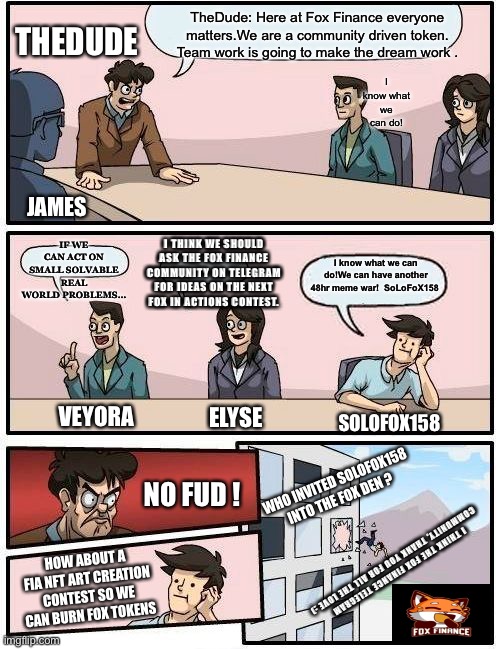 Boardroom Meeting Suggestion Meme | TheDude: Here at Fox Finance everyone matters.We are a community driven token.
Team work is going to make the dream work . THEDUDE; I know what we can do! JAMES; IF WE CAN ACT ON SMALL SOLVABLE REAL WORLD PROBLEMS…; I THINK WE SHOULD ASK THE FOX FINANCE COMMUNITY ON TELEGRAM FOR IDEAS ON THE NEXT FOX IN ACTIONS CONTEST. I know what we can do!We can have another 48hr meme war!  SoLoFoX158; VEYORA; ELYSE; SOLOFOX158; NO FUD ! WHO INVITED SOLOFOX158 INTO THE FOX DEN ? HOW ABOUT A FIA NFT ART CREATION CONTEST SO WE CAN BURN FOX TOKENS; I THINK THE FOX FINANCE TELEGRAM 
COMMUNITY, THANK YOU FOR ALL THE LOVE :) | image tagged in memes,boardroom meeting suggestion | made w/ Imgflip meme maker