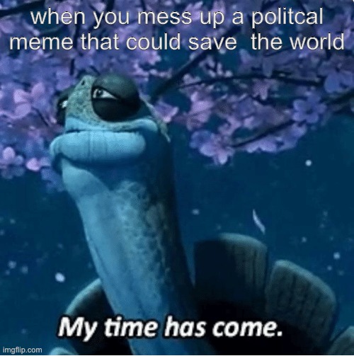 My Time Has Come | when you mess up a politcal meme that could save  the world | image tagged in my time has come | made w/ Imgflip meme maker