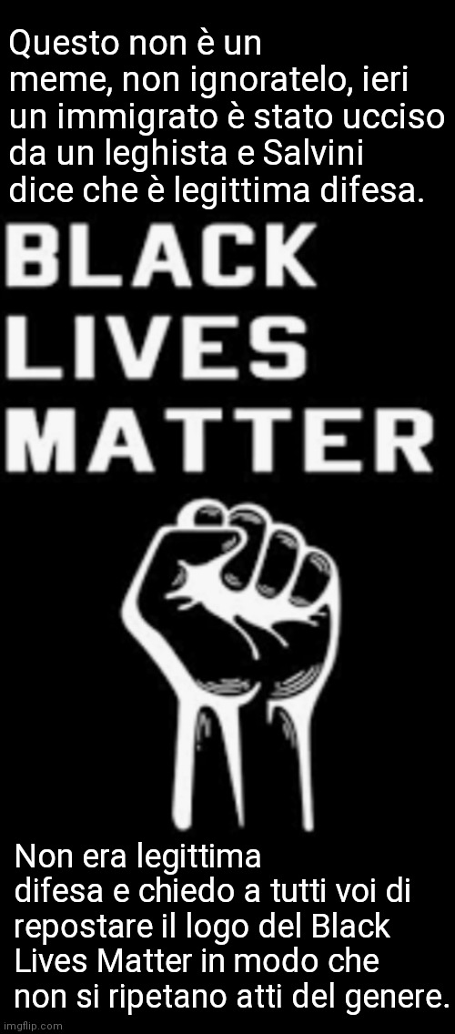 Questo non è un meme, non ignoratelo, ieri un immigrato è stato ucciso da un leghista e Salvini dice che è legittima difesa. Non era legittima difesa e chiedo a tutti voi di repostare il logo del Black Lives Matter in modo che non si ripetano atti del genere. | made w/ Imgflip meme maker
