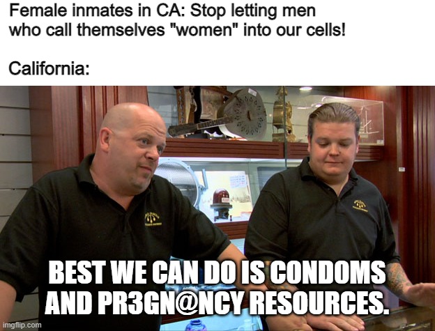 Idk what they did, but it does not warrant this. | Female inmates in CA: Stop letting men who call themselves "women" into our cells! California:; BEST WE CAN DO IS C0ND0MS AND PR3GN@NCY RESOURCES. | image tagged in pawn stars best i can do | made w/ Imgflip meme maker