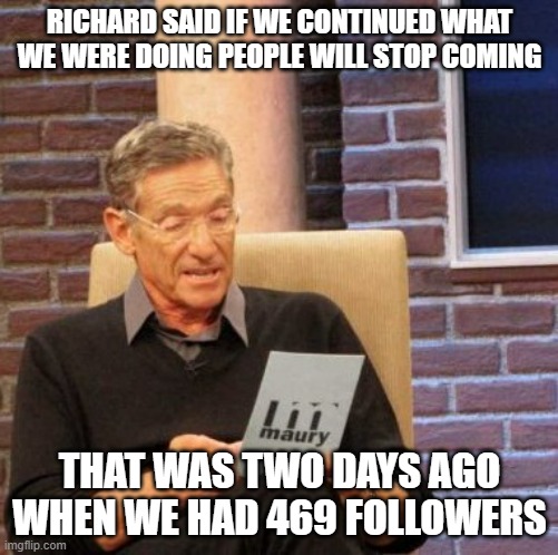 Now we at 478 | RICHARD SAID IF WE CONTINUED WHAT WE WERE DOING PEOPLE WILL STOP COMING; THAT WAS TWO DAYS AGO WHEN WE HAD 469 FOLLOWERS | image tagged in memes,maury lie detector | made w/ Imgflip meme maker