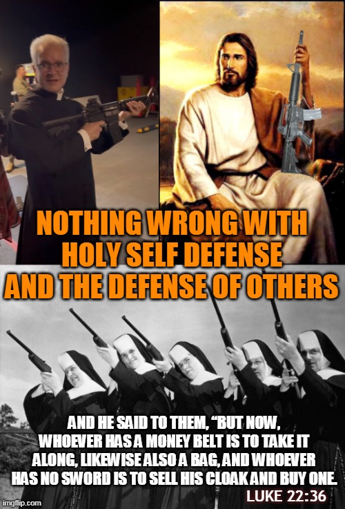 NOTHING WRONG WITH HOLY SELF DEFENSE
AND THE DEFENSE OF OTHERS; AND HE SAID TO THEM, “BUT NOW, WHOEVER HAS A MONEY BELT IS TO TAKE IT ALONG, LIKEWISE ALSO A BAG, AND WHOEVER HAS NO SWORD IS TO SELL HIS CLOAK AND BUY ONE. LUKE 22:36 | made w/ Imgflip meme maker