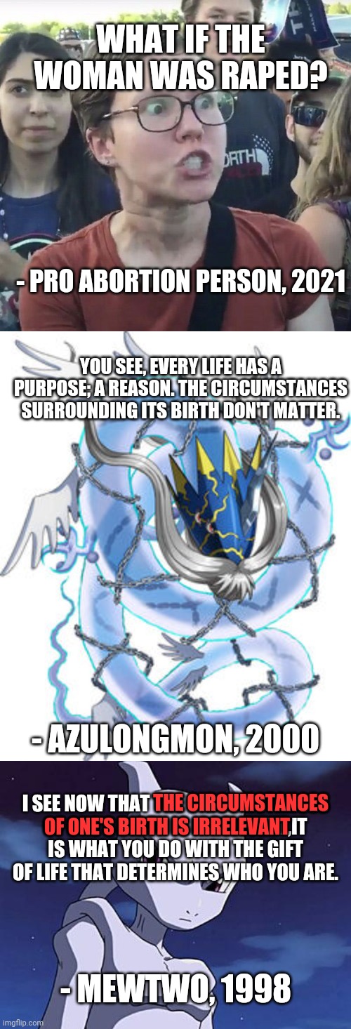 Pokémon Teams Up With Digimon To Destroy This Argument | WHAT IF THE WOMAN WAS RAPED? - PRO ABORTION PERSON, 2021; YOU SEE, EVERY LIFE HAS A PURPOSE; A REASON. THE CIRCUMSTANCES SURROUNDING ITS BIRTH DON'T MATTER. - AZULONGMON, 2000; THE CIRCUMSTANCES; I SEE NOW THAT THE CIRCUMSTANCES OF ONE'S BIRTH IS IRRELEVENT,IT IS WHAT YOU DO WITH THE GIFT OF LIFE THAT DETERMINES WHO YOU ARE. OF ONE'S BIRTH IS IRRELEVANT; - MEWTWO, 1998 | image tagged in triggered feminist,mewtwo,abortion,azulongmon,digimon,pokemon | made w/ Imgflip meme maker