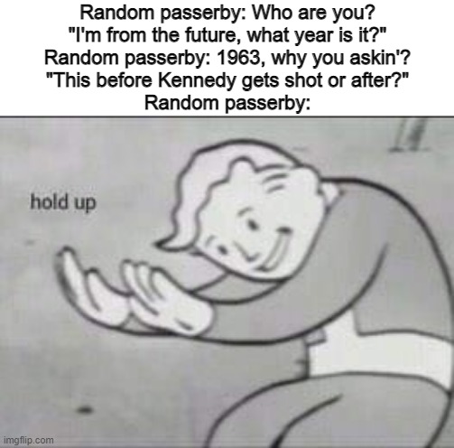 Fallout Hold Up |  Random passerby: Who are you?
"I'm from the future, what year is it?"
Random passerby: 1963, why you askin'?
"This before Kennedy gets shot or after?"
Random passerby: | image tagged in fallout hold up,time travel,john f kennedy,kennedy | made w/ Imgflip meme maker