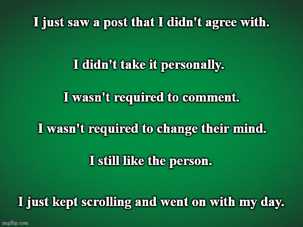 I Just Kept Scrolling | I just saw a post that I didn't agree with. I didn't take it personally. I wasn't required to comment. I wasn't required to change their mind. I still like the person. I just kept scrolling and went on with my day. | image tagged in green background,motivational,keep scrolling,offensive,social media,inspirational | made w/ Imgflip meme maker