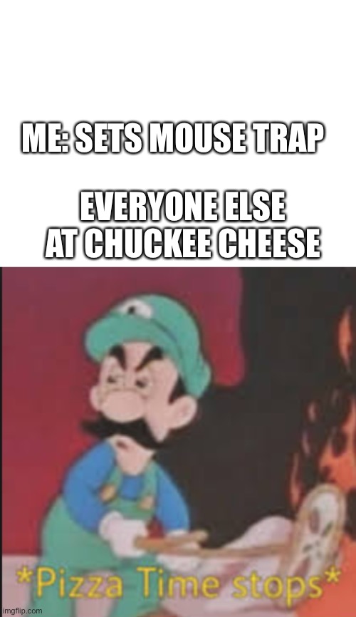 J | ME: SETS MOUSE TRAP; EVERYONE ELSE AT CHUCKEE CHEESE | image tagged in blank white template,pizza time stops | made w/ Imgflip meme maker