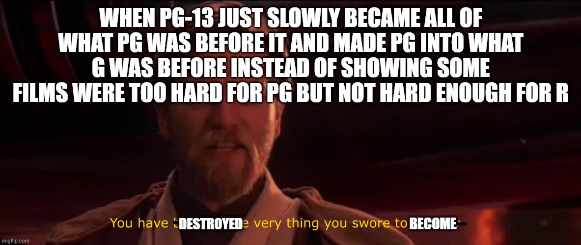 You became the very thing you swore to destroy | WHEN PG-13 JUST SLOWLY BECAME ALL OF WHAT PG WAS BEFORE IT AND MADE PG INTO WHAT G WAS BEFORE INSTEAD OF SHOWING SOME FILMS WERE TOO HARD FOR PG BUT NOT HARD ENOUGH FOR R; DESTROYED; BECOME | image tagged in you became the very thing you swore to destroy | made w/ Imgflip meme maker