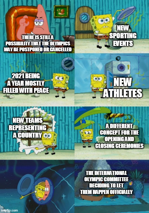 Spongebob diapers meme | NEW SPORTING EVENTS; THERE IS STILL A POSSIBILITY THAT THE OLYMPICS MAY BE POSTPONED OR CANCELLED; 2021 BEING A YEAR MOSTLY FILLED WITH PEACE; NEW ATHLETES; NEW TEAMS REPRESENTING A COUNTRY; A DIFFERENT CONCEPT FOR THE OPENING AND CLOSING CEREMONIES; THE INTERNATIONAL OLYMPIC COMMITTEE DECIDING TO LET THEM HAPPEN OFFICIALLY | image tagged in spongebob diapers meme | made w/ Imgflip meme maker