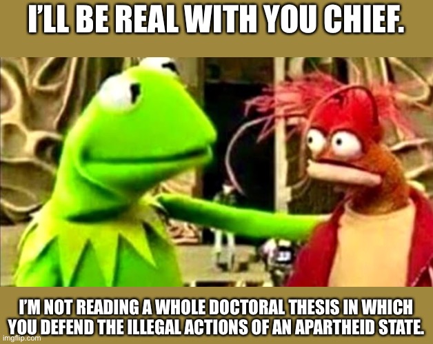 kermit imma be real with you chief | I’LL BE REAL WITH YOU CHIEF. I’M NOT READING A WHOLE DOCTORAL THESIS IN WHICH YOU DEFEND THE ILLEGAL ACTIONS OF AN APARTHEID STATE. | image tagged in kermit imma be real with you chief | made w/ Imgflip meme maker