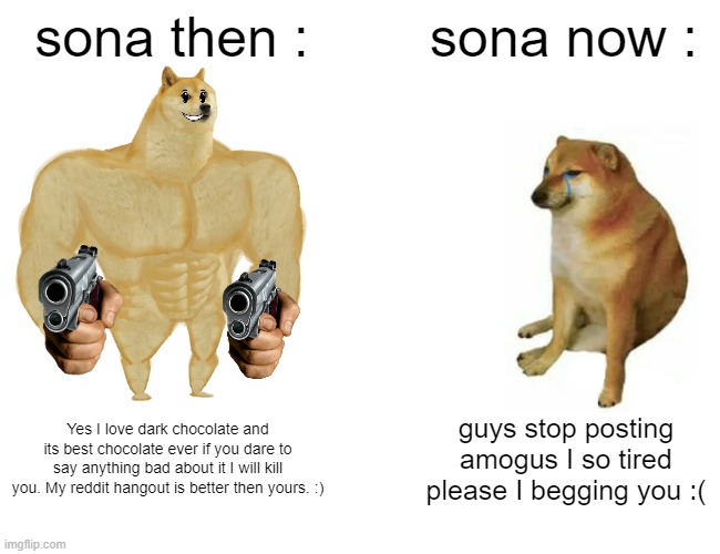 Buff Doge vs. Cheems Meme | sona then :; sona now :; Yes I love dark chocolate and its best chocolate ever if you dare to say anything bad about it I will kill you. My reddit hangout is better then yours. :); guys stop posting amogus I so tired please I begging you :( | image tagged in memes,buff doge vs cheems | made w/ Imgflip meme maker