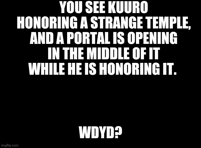 ??? | YOU SEE KUURO HONORING A STRANGE TEMPLE, AND A PORTAL IS OPENING IN THE MIDDLE OF IT WHILE HE IS HONORING IT. WDYD? | image tagged in blank black | made w/ Imgflip meme maker