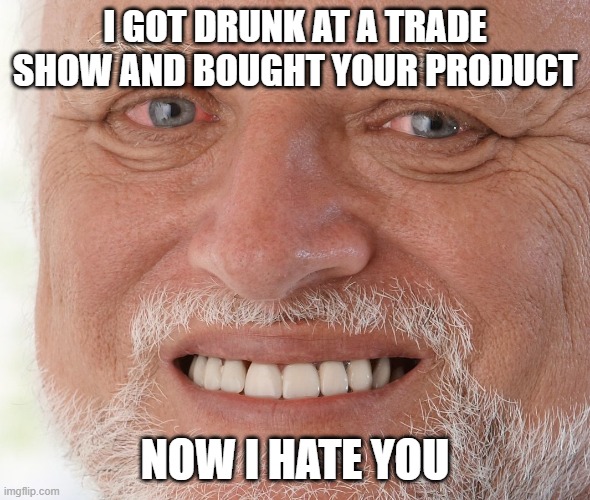 Working with vendors | I GOT DRUNK AT A TRADE SHOW AND BOUGHT YOUR PRODUCT; NOW I HATE YOU | image tagged in hide the pain harold | made w/ Imgflip meme maker