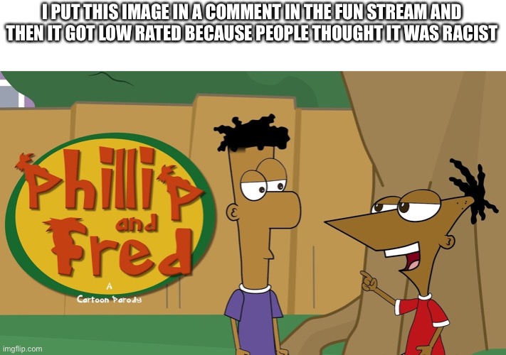 Phillip And Fred | I PUT THIS IMAGE IN A COMMENT IN THE FUN STREAM AND THEN IT GOT LOW RATED BECAUSE PEOPLE THOUGHT IT WAS RACIST | image tagged in phillip and fred | made w/ Imgflip meme maker