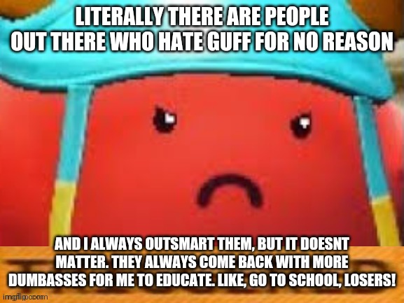 SERIOUSLY DOE | LITERALLY THERE ARE PEOPLE OUT THERE WHO HATE GUFF FOR NO REASON; AND I ALWAYS OUTSMART THEM, BUT IT DOESNT MATTER. THEY ALWAYS COME BACK WITH MORE DUMBASSES FOR ME TO EDUCATE. LIKE, GO TO SCHOOL, LOSERS! | image tagged in guff triggered | made w/ Imgflip meme maker