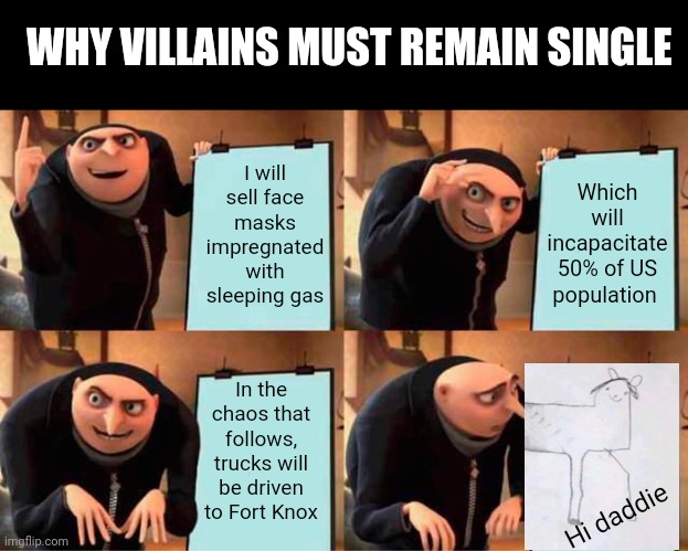 Villains have no family for a reason... | WHY VILLAINS MUST REMAIN SINGLE; I will sell face masks impregnated with sleeping gas; Which will incapacitate 50% of US population; In the chaos that follows, trucks will be driven to Fort Knox; Hi daddie | image tagged in memes,gru's plan,villain,children,family life | made w/ Imgflip meme maker