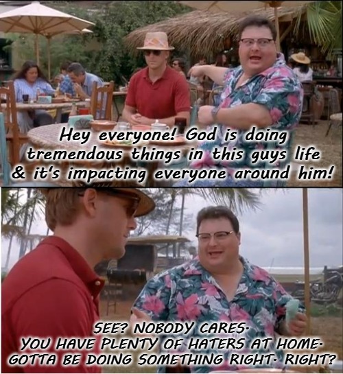 See Nobody Cares | Hey everyone! God is doing tremendous things in this guys life & it's impacting everyone around him! SEE? NOBODY CARES.
YOU HAVE PLENTY OF HATERS AT HOME. GOTTA BE DOING SOMETHING RIGHT. RIGHT? | image tagged in memes,see nobody cares,god,haters,they hated jesus | made w/ Imgflip meme maker