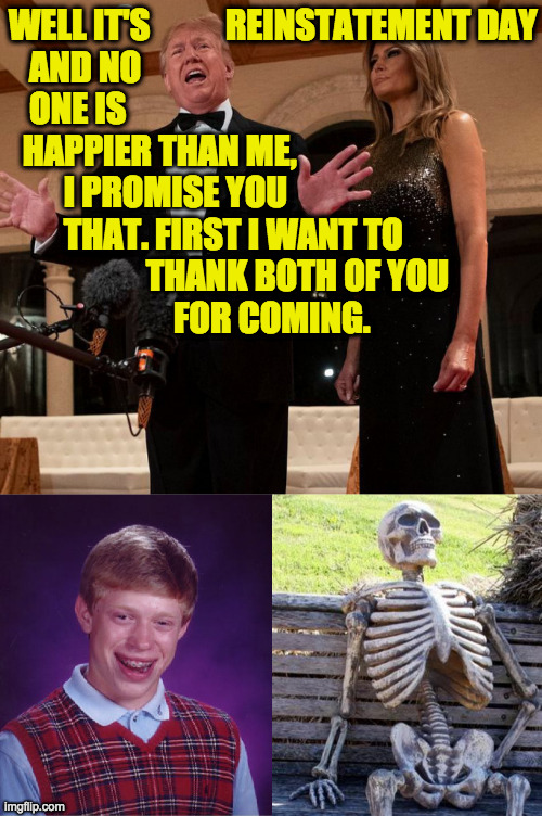 I hope the GOP makes it a national holiday.  Once they're back in power, I mean  ( : | WELL IT'S           REINSTATEMENT DAY
   AND NO
   ONE IS
  HAPPIER THAN ME,
        I PROMISE YOU
        THAT. FIRST I WANT TO
                    THANK BOTH OF YOU
                        FOR COMING. | image tagged in memes,trump reinstatement,bad luck brian,waiting skeleton | made w/ Imgflip meme maker