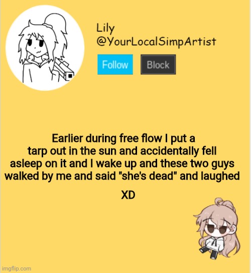 Lily announcement temp #5 | Earlier during free flow I put a tarp out in the sun and accidentally fell asleep on it and I wake up and these two guys walked by me and said "she's dead" and laughed; XD | image tagged in lily announcement temp 5 | made w/ Imgflip meme maker