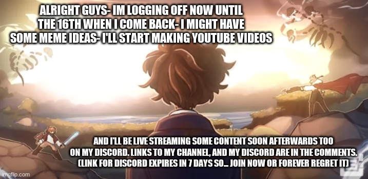 "Good things don't happen to heroes like you and me!" | ALRIGHT GUYS- IM LOGGING OFF NOW UNTIL THE 16TH WHEN I COME BACK- I MIGHT HAVE SOME MEME IDEAS- I'LL START MAKING YOUTUBE VIDEOS; AND I'LL BE LIVE STREAMING SOME CONTENT SOON AFTERWARDS TOO ON MY DISCORD. LINKS TO MY CHANNEL, AND MY DISCORD ARE IN THE COMMENTS.
(LINK FOR DISCORD EXPIRES IN 7 DAYS SO... JOIN NOW OR FOREVER REGRET IT) | image tagged in gone away | made w/ Imgflip meme maker