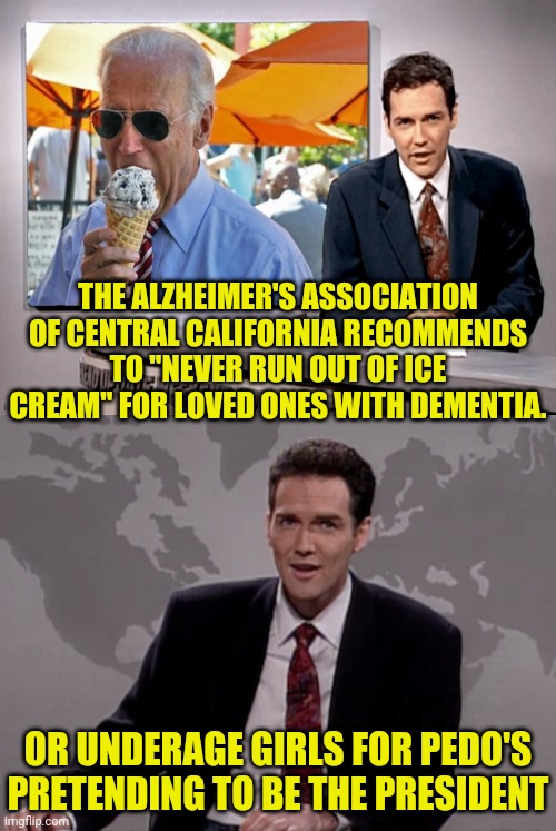 Alzheimer's Association says keep ice cream around for people with dementia | THE ALZHEIMER'S ASSOCIATION OF CENTRAL CALIFORNIA RECOMMENDS TO "NEVER RUN OUT OF ICE CREAM" FOR LOVED ONES WITH DEMENTIA. OR UNDERAGE GIRLS FOR PEDO'S PRETENDING TO BE THE PRESIDENT | image tagged in norm macdonald weekend update,dementia,joe biden,election fraud,pedo | made w/ Imgflip meme maker