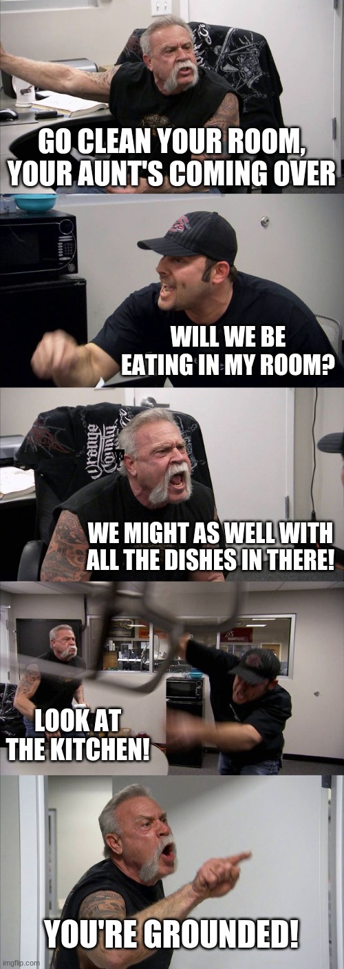 American Chopper Argument | GO CLEAN YOUR ROOM, YOUR AUNT'S COMING OVER; WILL WE BE EATING IN MY ROOM? WE MIGHT AS WELL WITH ALL THE DISHES IN THERE! LOOK AT THE KITCHEN! YOU'RE GROUNDED! | image tagged in memes,american chopper argument | made w/ Imgflip meme maker