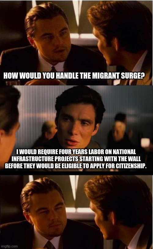 No free rides, earn your keep | HOW WOULD YOU HANDLE THE MIGRANT SURGE? I WOULD REQUIRE FOUR YEARS LABOR ON NATIONAL INFRASTRUCTURE PROJECTS STARTING WITH THE WALL BEFORE THEY WOULD BE ELIGIBLE TO APPLY FOR CITIZENSHIP. | image tagged in memes,inception,finish the wall,put illegals to work,earn your keep or leave,four year labor | made w/ Imgflip meme maker