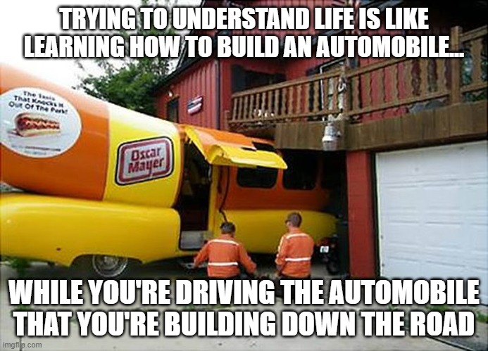 Drive Safe And Let Your Loved Ones Know When You Make It Home OK | TRYING TO UNDERSTAND LIFE IS LIKE LEARNING HOW TO BUILD AN AUTOMOBILE... WHILE YOU'RE DRIVING THE AUTOMOBILE THAT YOU'RE BUILDING DOWN THE ROAD | image tagged in wienermobile,real life,life lessons,life is hard,car analogies for the intellectually disinclined,car | made w/ Imgflip meme maker