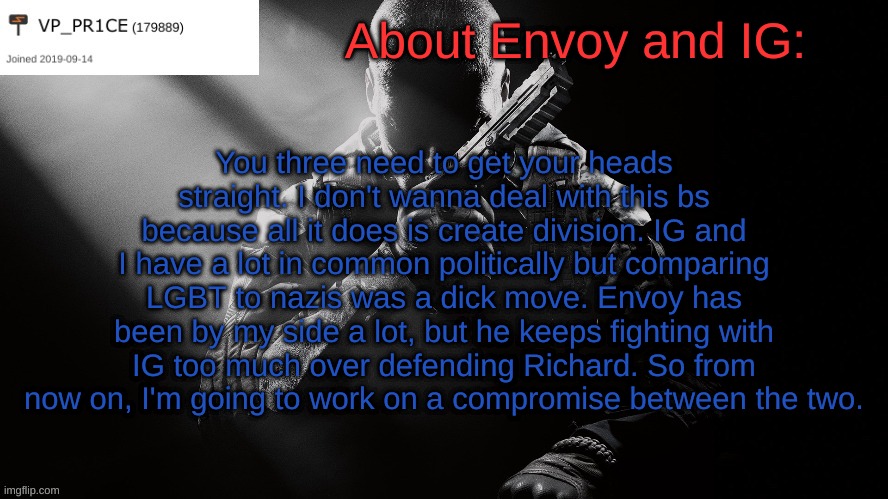Y'all need to chill. Seriously. | About Envoy and IG:; You three need to get your heads straight. I don't wanna deal with this bs because all it does is create division. IG and I have a lot in common politically but comparing LGBT to nazis was a dick move. Envoy has been by my side a lot, but he keeps fighting with IG too much over defending Richard. So from now on, I'm going to work on a compromise between the two. | image tagged in pr1ce announcement | made w/ Imgflip meme maker