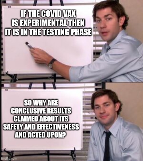 The Office guy pointing to white board | IF THE COVID VAX IS EXPERIMENTAL THEN IT IS IN THE TESTING PHASE; SO WHY ARE CONCLUSIVE RESULTS CLAIMED ABOUT ITS SAFETY AND EFFECTIVENESS AND ACTED UPON? | image tagged in the office guy pointing to white board | made w/ Imgflip meme maker