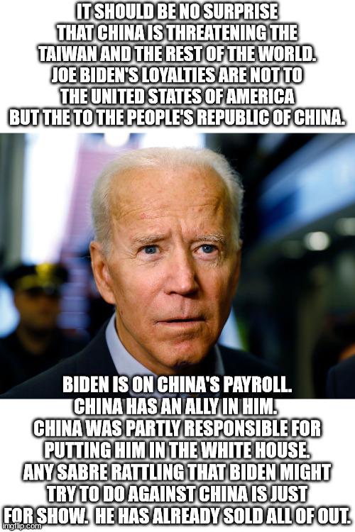 Joe Biden is a traitor to the United States of America.  Every person who voted for him should be ashamed. | IT SHOULD BE NO SURPRISE THAT CHINA IS THREATENING THE TAIWAN AND THE REST OF THE WORLD.
JOE BIDEN'S LOYALTIES ARE NOT TO THE UNITED STATES OF AMERICA BUT THE TO THE PEOPLE'S REPUBLIC OF CHINA. BIDEN IS ON CHINA'S PAYROLL.
CHINA HAS AN ALLY IN HIM.  CHINA WAS PARTLY RESPONSIBLE FOR PUTTING HIM IN THE WHITE HOUSE.
ANY SABRE RATTLING THAT BIDEN MIGHT TRY TO DO AGAINST CHINA IS JUST FOR SHOW.  HE HAS ALREADY SOLD ALL OF OUT. | image tagged in evil joe biden,destruction of america,chinas employee | made w/ Imgflip meme maker