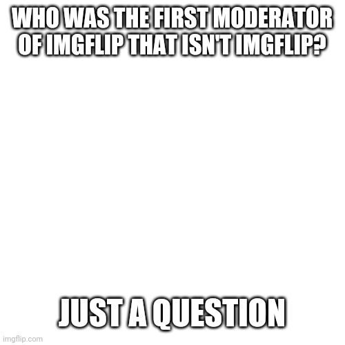 Blank Transparent Square | WHO WAS THE FIRST MODERATOR OF IMGFLIP THAT ISN'T IMGFLIP? JUST A QUESTION | image tagged in memes,blank transparent square | made w/ Imgflip meme maker