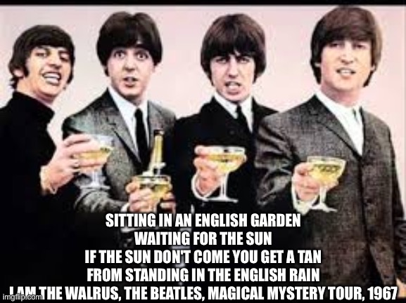 The Beatles  | SITTING IN AN ENGLISH GARDEN
WAITING FOR THE SUN
IF THE SUN DON'T COME YOU GET A TAN
FROM STANDING IN THE ENGLISH RAIN
I AM THE WALRUS, THE BEATLES, MAGICAL MYSTERY TOUR, 1967 | image tagged in the beatles | made w/ Imgflip meme maker