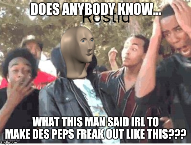 like when this photo was taken, what did he actually say | DOES ANYBODY KNOW... WHAT THIS MAN SAID IRL TO MAKE DES PEPS FREAK OUT LIKE THIS??? | image tagged in meme man rostid,what | made w/ Imgflip meme maker