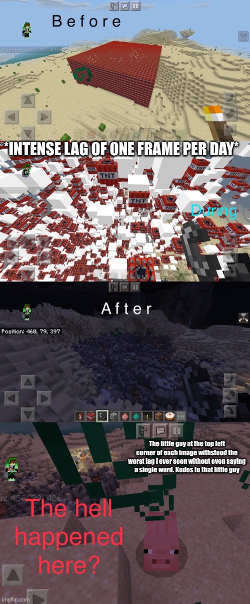 During the explosion, it was a lag universe | *INTENSE LAG OF ONE FRAME PER DAY*; The little guy at the top left corner of each image withstood the worst lag i ever seen without even saying a single word. Kudos to that little guy | image tagged in minecraft | made w/ Imgflip meme maker
