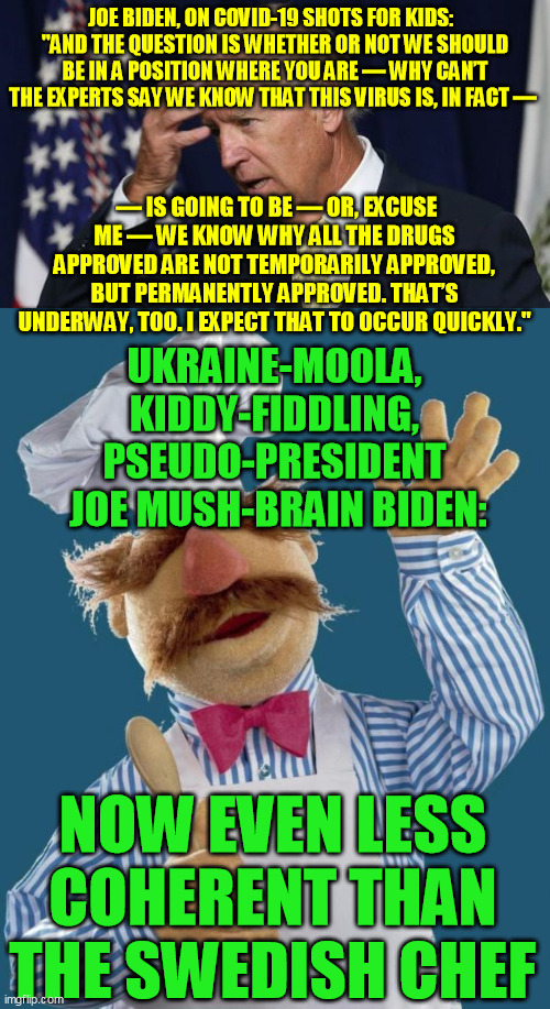 I swear they're feeding him stupid pills hoping it'd actually make us accept Sleep-Your-Way-To-The-Top Kamala  :-/ | JOE BIDEN, ON COVID-19 SHOTS FOR KIDS:  
"AND THE QUESTION IS WHETHER OR NOT WE SHOULD BE IN A POSITION WHERE YOU ARE — WHY CAN’T THE EXPERTS SAY WE KNOW THAT THIS VIRUS IS, IN FACT —; — IS GOING TO BE — OR, EXCUSE ME — WE KNOW WHY ALL THE DRUGS APPROVED ARE NOT TEMPORARILY APPROVED, BUT PERMANENTLY APPROVED. THAT’S UNDERWAY, TOO. I EXPECT THAT TO OCCUR QUICKLY."; UKRAINE-MOOLA, 
KIDDY-FIDDLING, 
PSEUDO-PRESIDENT 
JOE MUSH-BRAIN BIDEN:; NOW EVEN LESS COHERENT THAN THE SWEDISH CHEF | image tagged in joe biden worries,swedish chef,democrats,trump 2020,alzheimer's,deep state | made w/ Imgflip meme maker