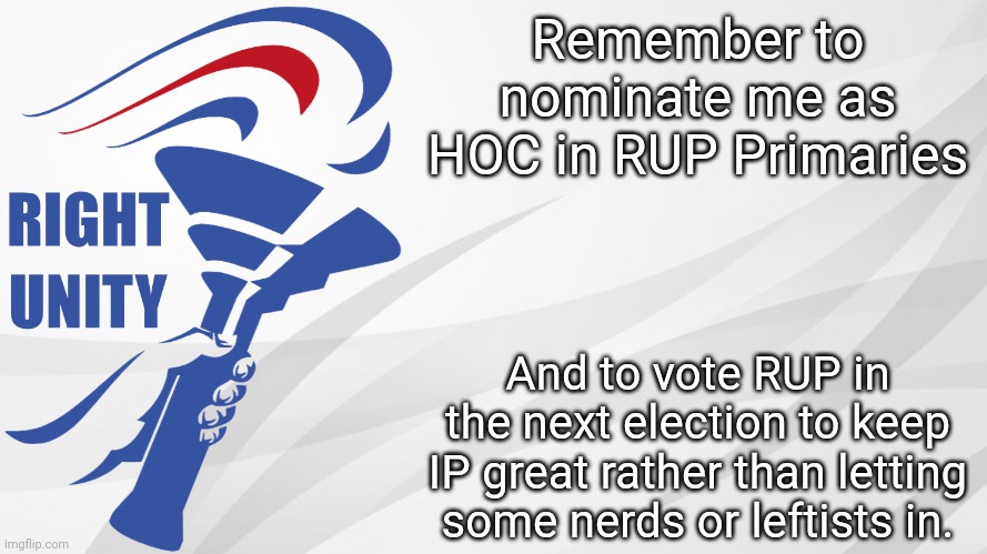 You know what to do. Make the Right Choice! Vote the Right Unity Party next election! | Remember to nominate me as HOC in RUP Primaries; And to vote RUP in the next election to keep IP great rather than letting some nerds or leftists in. | image tagged in rup announcement | made w/ Imgflip meme maker