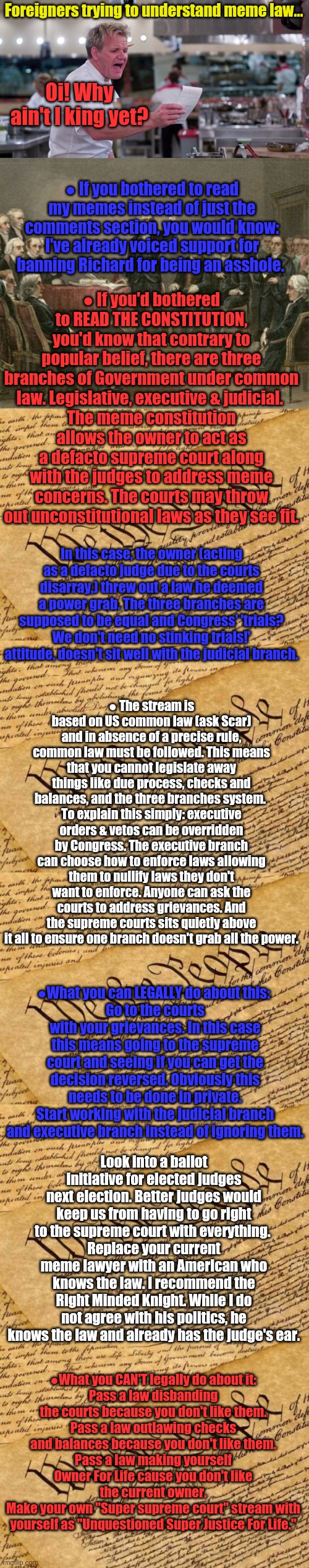 SurlyKong explains checks and balances to the RUP... | Foreigners trying to understand meme law... Oi! Why ain't I king yet? ● If you bothered to read my memes instead of just the comments section, you would know: I've already voiced support for banning Richard for being an asshole. ● If you'd bothered to READ THE CONSTITUTION, you'd know that contrary to popular belief, there are three branches of Government under common law. Legislative, executive & judicial. 
The meme constitution allows the owner to act as a defacto supreme court along with the judges to address meme concerns. The courts may throw out unconstitutional laws as they see fit. In this case, the owner (acting as a defacto judge due to the courts disarray,) threw out a law he deemed a power grab. The three branches are supposed to be equal and Congress' 'trials? We don't need no stinking trials!' attitude, doesn't sit well with the judicial branch. ● The stream is based on US common law (ask Scar) and in absence of a precise rule, common law must be followed. This means that you cannot legislate away things like due process, checks and balances, and the three branches system. 
To explain this simply: executive orders & vetos can be overridden by Congress. The executive branch can choose how to enforce laws allowing them to nullify laws they don't want to enforce. Anyone can ask the courts to address grievances. And the supreme courts sits quietly above it all to ensure one branch doesn't grab all the power. ●What you can LEGALLY do about this: 
Go to the courts with your grievances. In this case this means going to the supreme court and seeing if you can get the decision reversed. Obviously this needs to be done in private.
Start working with the judicial branch and executive branch instead of ignoring them. Look into a ballot initiative for elected judges next election. Better judges would keep us from having to go right to the supreme court with everything. 
Replace your current meme lawyer with an American who knows the law. I recommend the Right Minded Knight. While I do not agree with his politics, he knows the law and already has the judge's ear. ●What you CAN'T legally do about it:
Pass a law disbanding the courts because you don't like them.
Pass a law outlawing checks and balances because you don't like them.
Pass a law making yourself Owner For Life cause you don't like the current owner.
Make your own "Super supreme court" stream with yourself as "Unquestioned Super Justice For Life." | image tagged in constitutional convention,constitution,don't piss on the constitution,and tell us its raining | made w/ Imgflip meme maker