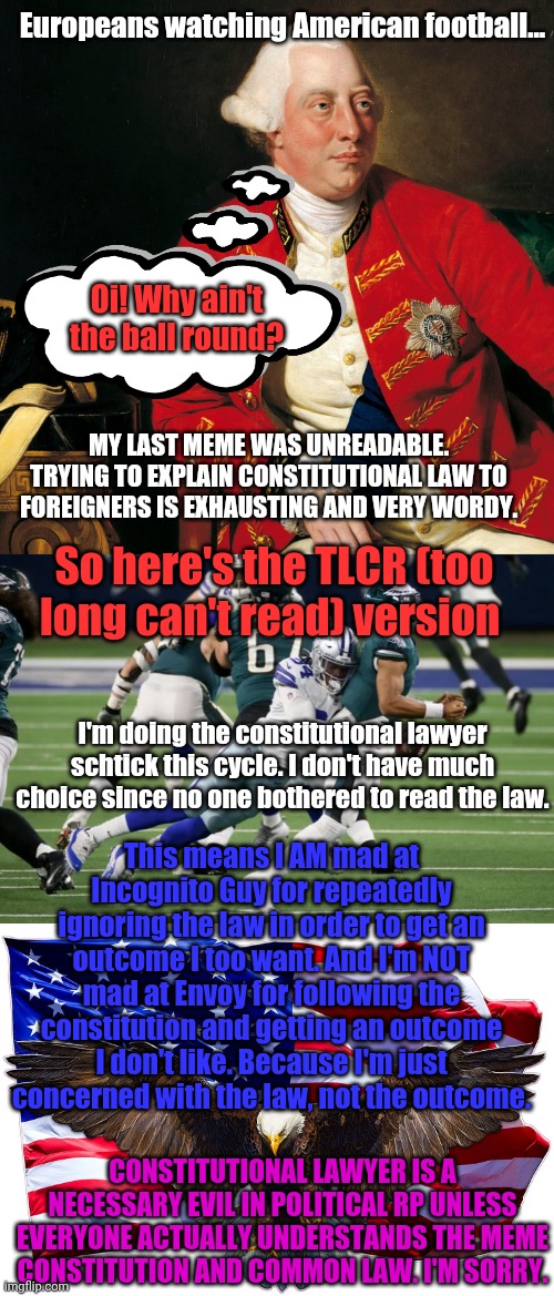 TLCR version | Europeans watching American football... Oi! Why ain't the ball round? MY LAST MEME WAS UNREADABLE. TRYING TO EXPLAIN CONSTITUTIONAL LAW TO FOREIGNERS IS EXHAUSTING AND VERY WORDY. So here's the TLCR (too long can't read) version; I'm doing the constitutional lawyer schtick this cycle. I don't have much choice since no one bothered to read the law. This means I AM mad at Incognito Guy for repeatedly ignoring the law in order to get an outcome I too want. And I'm NOT mad at Envoy for following the constitution and getting an outcome I don't like. Because I'm just concerned with the law, not the outcome. CONSTITUTIONAL LAWYER IS A NECESSARY EVIL IN POLITICAL RP UNLESS EVERYONE ACTUALLY UNDERSTANDS THE MEME CONSTITUTION AND COMMON LAW. I'M SORRY. | image tagged in even more,political meme,yeah i know,yawn,the constitution | made w/ Imgflip meme maker