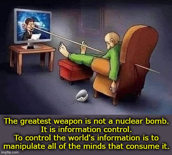 Think for yourselves. Do your own research and remember to follow the money. | The greatest weapon is not a nuclear bomb.
It is information control.
To control the world's information is to
manipulate all of the minds that consume it. | image tagged in misinformation,new world order,think,research,wisdom,unfollow | made w/ Imgflip meme maker