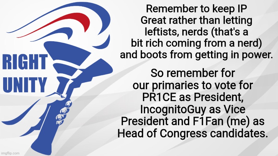 Keep Imgflip Presidents great and make the right choice. Even if not nominated, I will continue supporting the RUP. | Remember to keep IP Great rather than letting leftists, nerds (that's a bit rich coming from a nerd) and boots from getting in power. So remember for our primaries to vote for PR1CE as President, IncognitoGuy as Vice President and F1Fan (me) as Head of Congress candidates. | image tagged in rup announcement,f1fan,incognitoguy,pr1ce,election,primaries | made w/ Imgflip meme maker