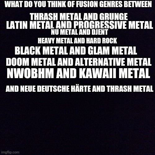 Black screen  | WHAT DO YOU THINK OF FUSION GENRES BETWEEN; THRASH METAL AND GRUNGE; LATIN METAL AND PROGRESSIVE METAL; NU METAL AND DJENT; HEAVY METAL AND HARD ROCK; BLACK METAL AND GLAM METAL; DOOM METAL AND ALTERNATIVE METAL; NWOBHM AND KAWAII METAL; AND NEUE DEUTSCHE HÄRTE AND THRASH METAL | image tagged in black screen,metal,heavy metal | made w/ Imgflip meme maker