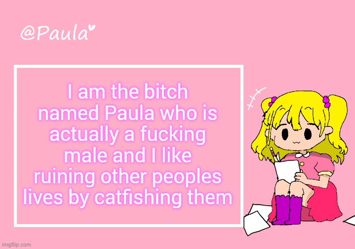 Paula Announcement Temp | I am the bitсh named Paula who is actually a fuсking male and I like ruining other peoples lives by catfishing them | image tagged in paula announcement temp | made w/ Imgflip meme maker
