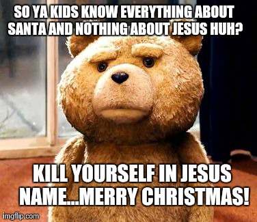 TED Meme | SO YA KIDS KNOW EVERYTHING ABOUT SANTA AND NOTHING ABOUT JESUS HUH? KILL YOURSELF IN JESUS NAME...MERRY CHRISTMAS! | image tagged in memes,ted | made w/ Imgflip meme maker