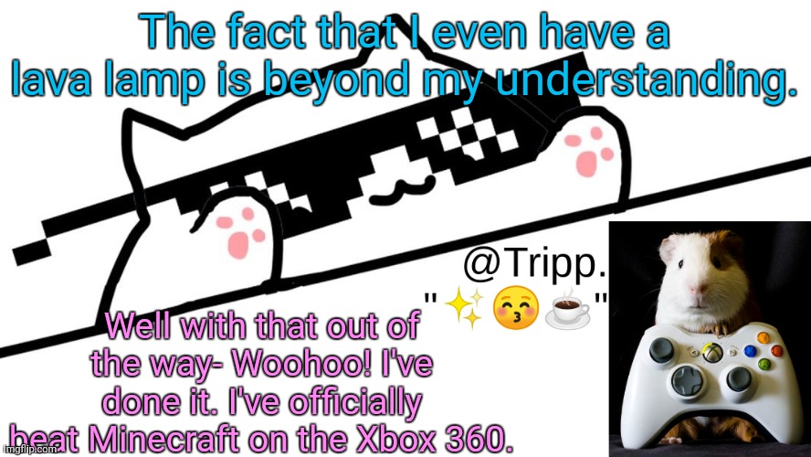 I'm just too good. | The fact that I even have a lava lamp is beyond my understanding. Well with that out of the way- Woohoo! I've done it. I've officially beat Minecraft on the Xbox 360. | image tagged in tripp 's very awesome temp d | made w/ Imgflip meme maker