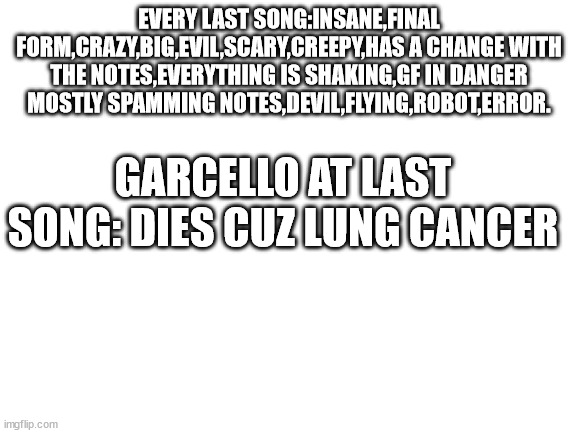 poor garcello | EVERY LAST SONG:INSANE,FINAL FORM,CRAZY,BIG,EVIL,SCARY,CREEPY,HAS A CHANGE WITH THE NOTES,EVERYTHING IS SHAKING,GF IN DANGER MOSTLY SPAMMING NOTES,DEVIL,FLYING,ROBOT,ERROR. GARCELLO AT LAST SONG: DIES CUZ LUNG CANCER | image tagged in blank white template | made w/ Imgflip meme maker